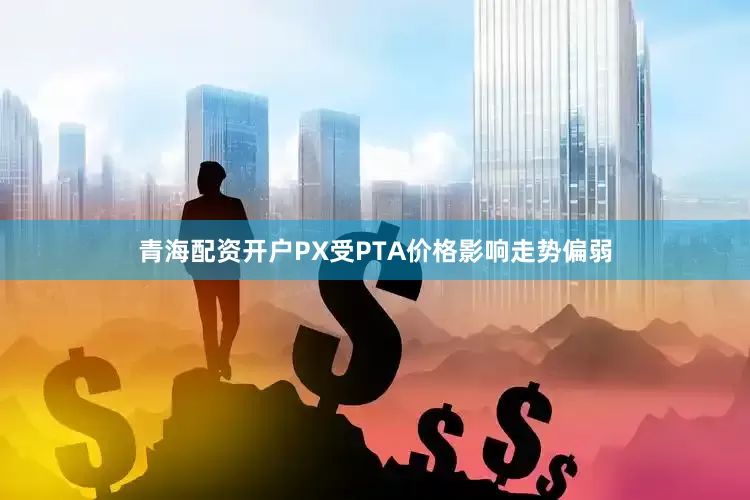 青海配资开户PX受PTA价格影响走势偏弱