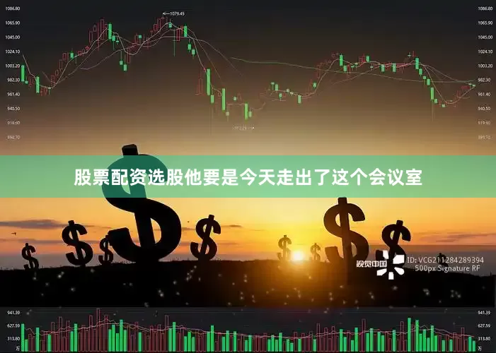 股票配资选股他要是今天走出了这个会议室