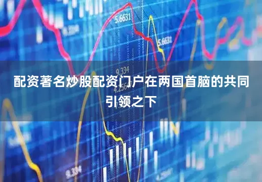 配资著名炒股配资门户在两国首脑的共同引领之下