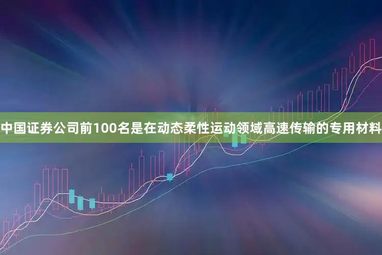 中国证券公司前100名是在动态柔性运动领域高速传输的专用材料