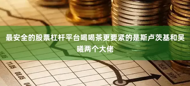 最安全的股票杠杆平台喝喝茶更要紧的是斯卢茨基和吴曦两个大佬